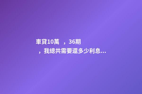 車貸10萬，36期，我總共需要還多少利息？